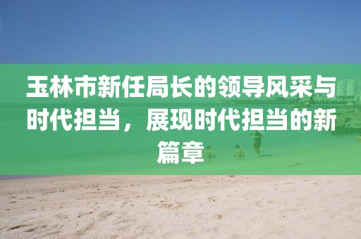 玉林市新任局長(zhǎng)的領(lǐng)導(dǎo)風(fēng)采與時(shí)代擔(dān)當(dāng)，展現(xiàn)時(shí)代擔(dān)當(dāng)?shù)男缕? width=