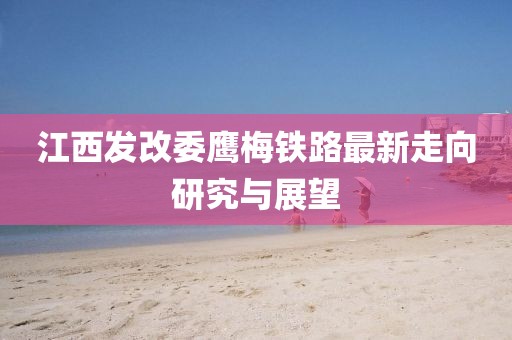 江西發(fā)改委鷹梅鐵路最新走向研究與展望
