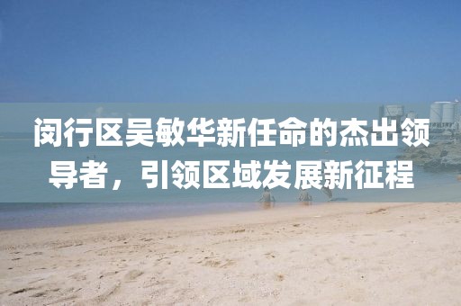 閔行區(qū)吳敏華新任命的杰出領(lǐng)導(dǎo)者，引領(lǐng)區(qū)域發(fā)展新征程