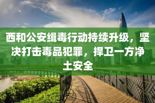 西和公安緝毒行動持續(xù)升級，堅決打擊毒品犯罪，捍衛(wèi)一方凈土安全
