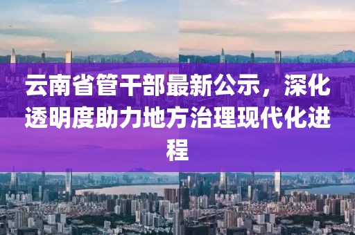 云南省管干部最新公示，深化透明度助力地方治理現(xiàn)代化進程
