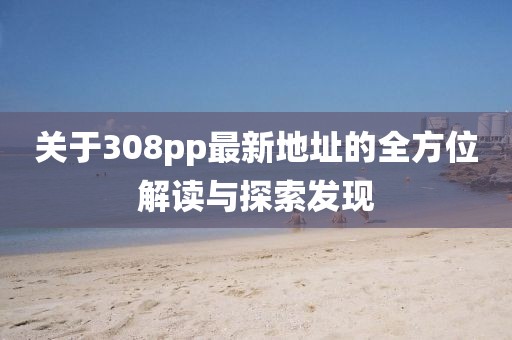 關(guān)于308pp最新地址的全方位解讀與探索發(fā)現(xiàn)