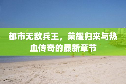 都市無敵兵王，榮耀歸來與熱血傳奇的最新章節(jié)