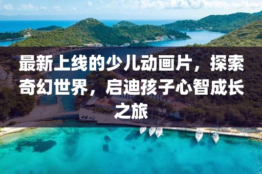 最新上線的少兒動畫片，探索奇幻世界，啟迪孩子心智成長之旅