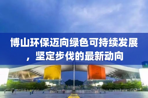 博山環(huán)保邁向綠色可持續(xù)發(fā)展，堅(jiān)定步伐的最新動(dòng)向