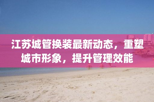 江蘇城管換裝最新動態(tài)，重塑城市形象，提升管理效能