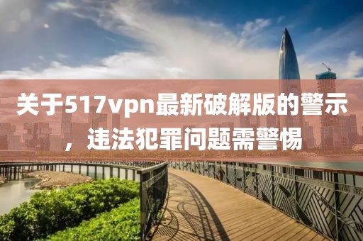 關(guān)于517vpn最新破解版的警示，違法犯罪問(wèn)題需警惕