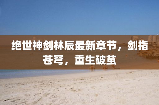 絕世神劍林辰最新章節(jié)，劍指蒼穹，重生破繭