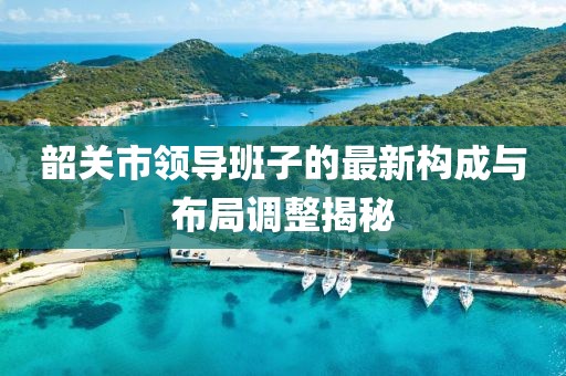 韶關(guān)市領(lǐng)導(dǎo)班子的最新構(gòu)成與布局調(diào)整揭秘