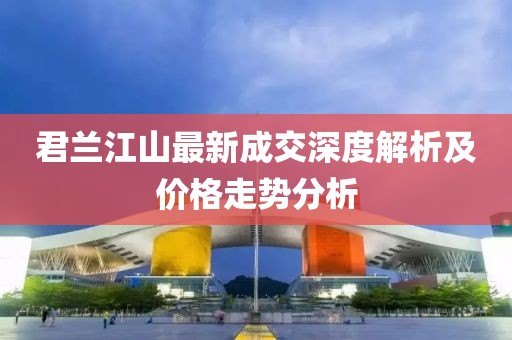 君蘭江山最新成交深度解析及價格走勢分析