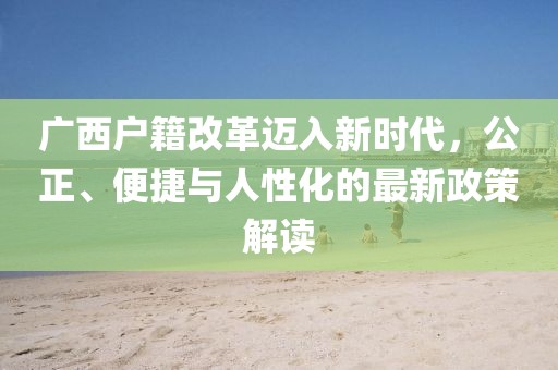 廣西戶籍改革邁入新時(shí)代，公正、便捷與人性化的最新政策解讀