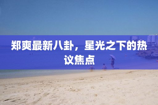 鄭爽最新八卦，星光之下的熱議焦點