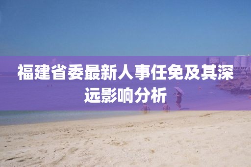 福建省委最新人事任免及其深遠(yuǎn)影響分析