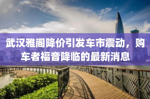 武漢雅閣降價引發(fā)車市震動，購車者福音降臨的最新消息