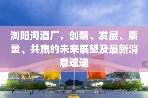 瀏陽河酒廠，創(chuàng)新、發(fā)展、質(zhì)量、共贏的未來展望及最新消息速遞