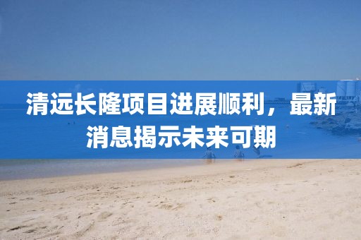 清遠長隆項目進展順利，最新消息揭示未來可期