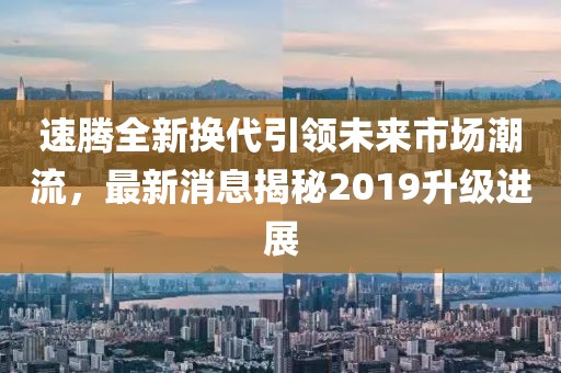 速騰全新?lián)Q代引領(lǐng)未來市場潮流，最新消息揭秘2019升級進(jìn)展