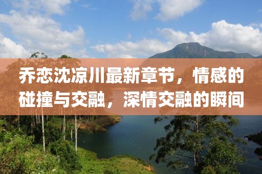 喬戀沈涼川最新章節(jié)，情感的碰撞與交融，深情交融的瞬間