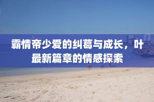 霸情帝少愛的糾葛與成長，葉最新篇章的情感探索