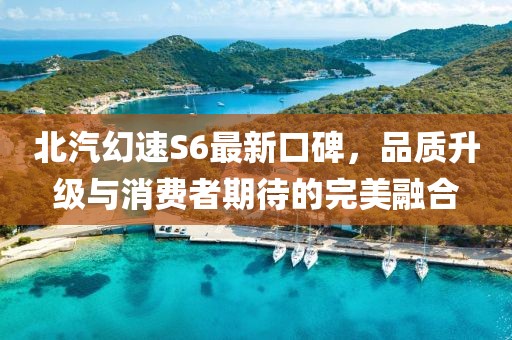 北汽幻速S6最新口碑，品質(zhì)升級與消費者期待的完美融合