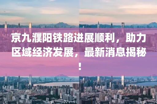 京九濮陽(yáng)鐵路進(jìn)展順利，助力區(qū)域經(jīng)濟(jì)發(fā)展，最新消息揭秘！