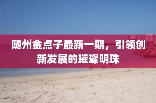 隨州金點子最新一期，引領(lǐng)創(chuàng)新發(fā)展的璀璨明珠
