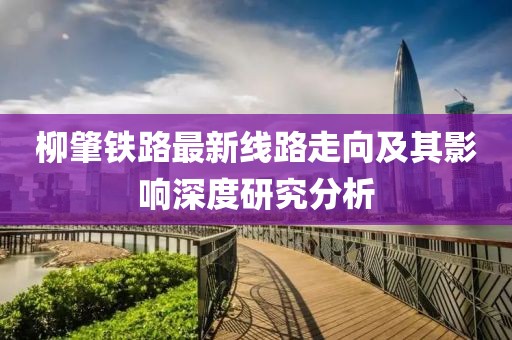 柳肇鐵路最新線路走向及其影響深度研究分析