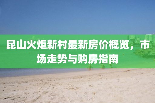 昆山火炬新村最新房?jī)r(jià)概覽，市場(chǎng)走勢(shì)與購(gòu)房指南