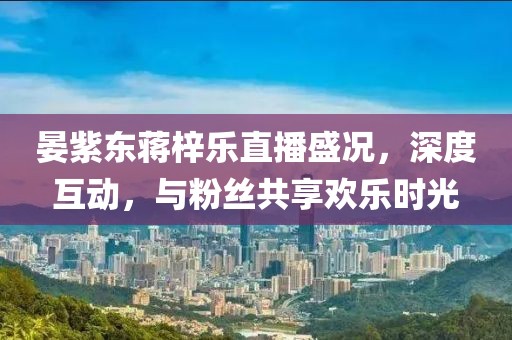 晏紫東蔣梓樂(lè)直播盛況，深度互動(dòng)，與粉絲共享歡樂(lè)時(shí)光