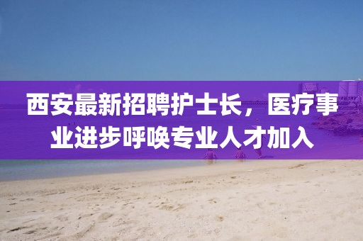 西安最新招聘護(hù)士長(zhǎng)，醫(yī)療事業(yè)進(jìn)步呼喚專業(yè)人才加入