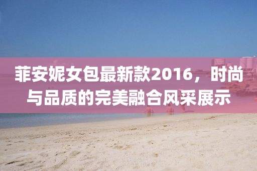菲安妮女包最新款2016，時(shí)尚與品質(zhì)的完美融合風(fēng)采展示