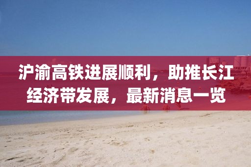 滬渝高鐵進展順利，助推長江經(jīng)濟帶發(fā)展，最新消息一覽