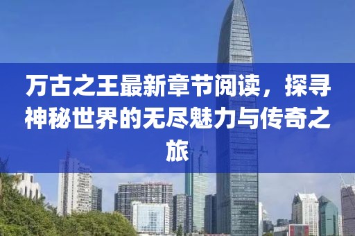 萬古之王最新章節(jié)閱讀，探尋神秘世界的無盡魅力與傳奇之旅