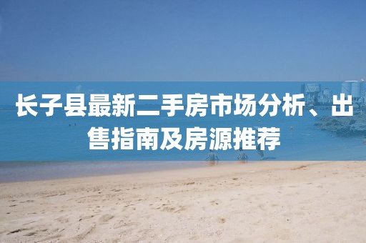 長子縣最新二手房市場分析、出售指南及房源推薦