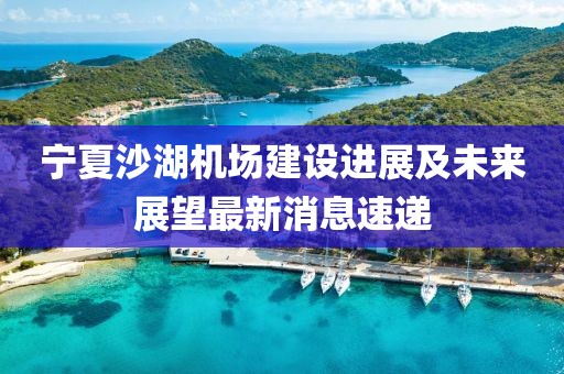 寧夏沙湖機(jī)場(chǎng)建設(shè)進(jìn)展及未來(lái)展望最新消息速遞