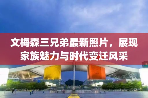 文梅森三兄弟最新照片，展現(xiàn)家族魅力與時代變遷風采