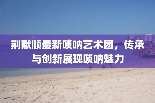 荊獻順最新嗩吶藝術團，傳承與創(chuàng)新展現嗩吶魅力